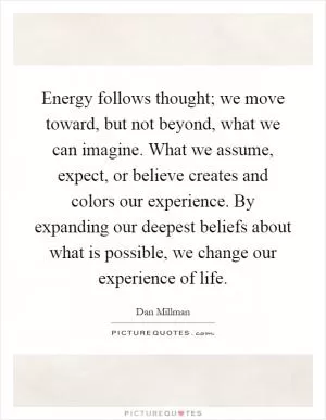 Energy follows thought; we move toward, but not beyond, what we can imagine. What we assume, expect, or believe creates and colors our experience. By expanding our deepest beliefs about what is possible, we change our experience of life Picture Quote #1