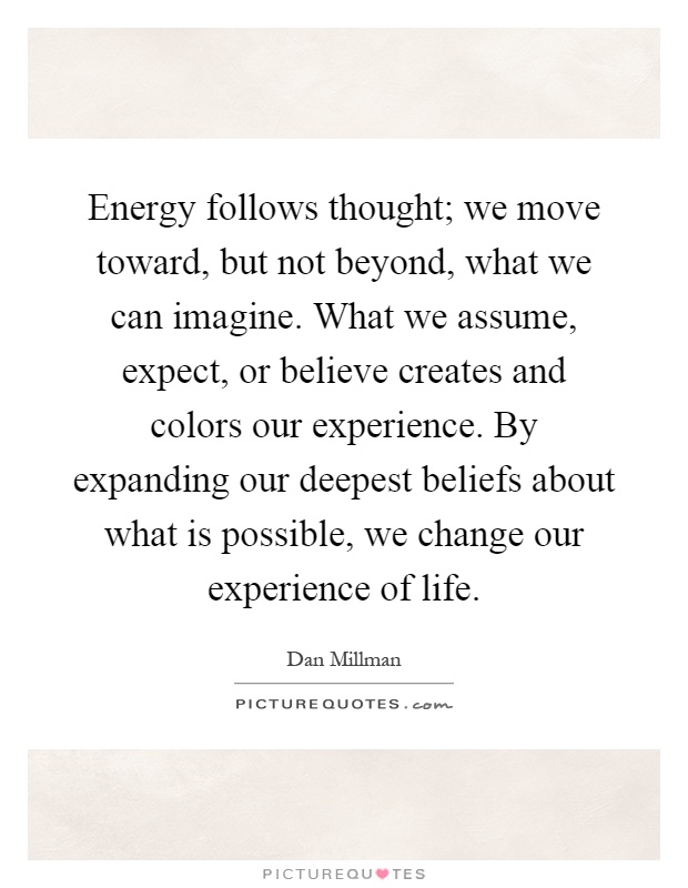 Energy follows thought; we move toward, but not beyond, what we can imagine. What we assume, expect, or believe creates and colors our experience. By expanding our deepest beliefs about what is possible, we change our experience of life Picture Quote #1