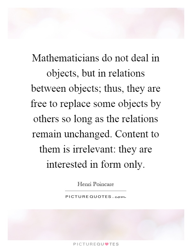 Mathematicians do not deal in objects, but in relations between objects; thus, they are free to replace some objects by others so long as the relations remain unchanged. Content to them is irrelevant: they are interested in form only Picture Quote #1