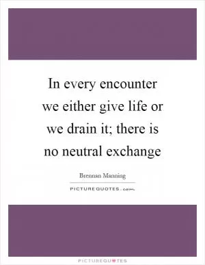 In every encounter we either give life or we drain it; there is no neutral exchange Picture Quote #1