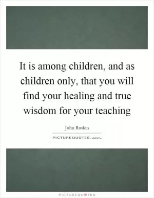 It is among children, and as children only, that you will find your healing and true wisdom for your teaching Picture Quote #1