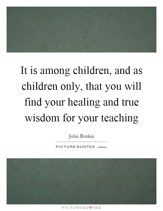 It is among children, and as children only, that you will find your healing and true wisdom for your teaching Picture Quote #1