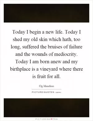 Today I begin a new life. Today I shed my old skin which hath, too long, suffered the bruises of failure and the wounds of mediocrity. Today I am born anew and my birthplace is a vineyard where there is fruit for all Picture Quote #1