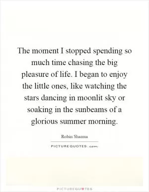 The moment I stopped spending so much time chasing the big pleasure of life. I began to enjoy the little ones, like watching the stars dancing in moonlit sky or soaking in the sunbeams of a glorious summer morning Picture Quote #1