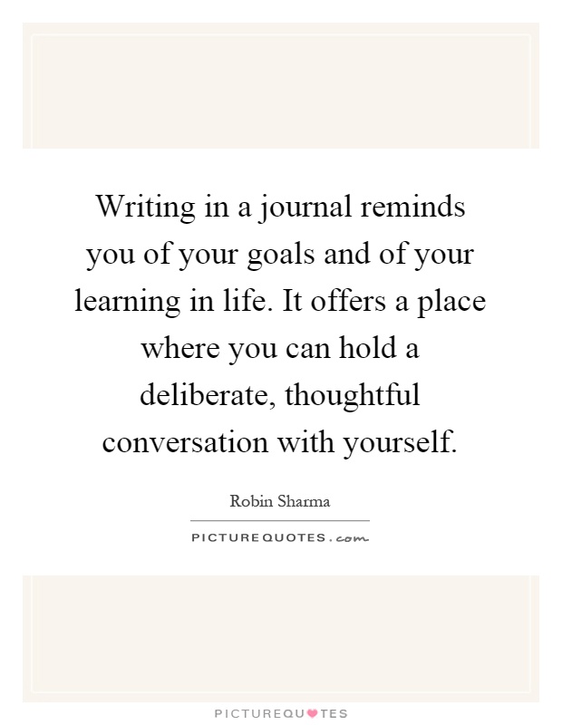Writing in a journal reminds you of your goals and of your learning in life. It offers a place where you can hold a deliberate, thoughtful conversation with yourself Picture Quote #1