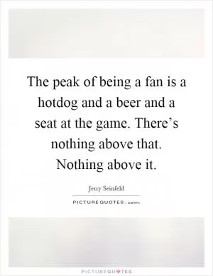 The peak of being a fan is a hotdog and a beer and a seat at the game. There’s nothing above that. Nothing above it Picture Quote #1