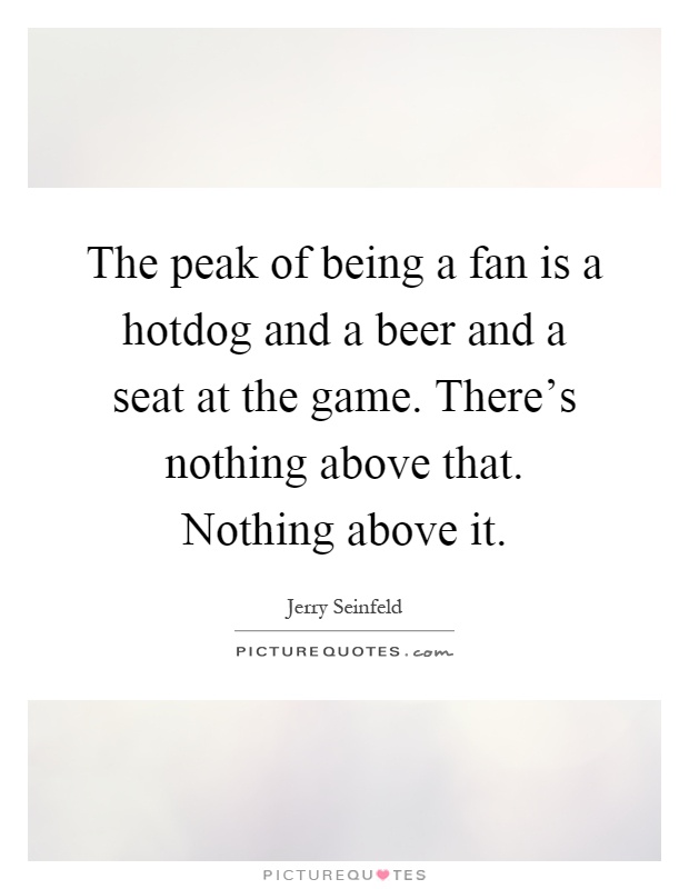The peak of being a fan is a hotdog and a beer and a seat at the game. There's nothing above that. Nothing above it Picture Quote #1