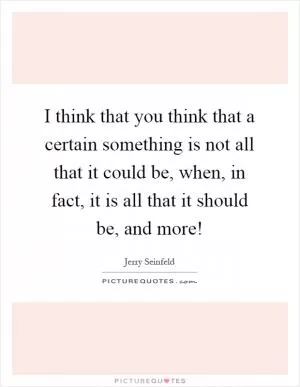 I think that you think that a certain something is not all that it could be, when, in fact, it is all that it should be, and more! Picture Quote #1