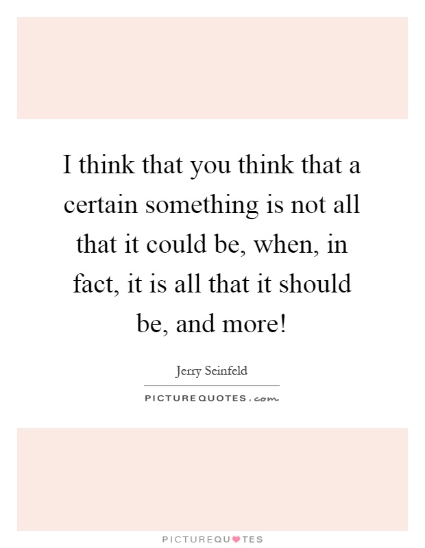I think that you think that a certain something is not all that it could be, when, in fact, it is all that it should be, and more! Picture Quote #1