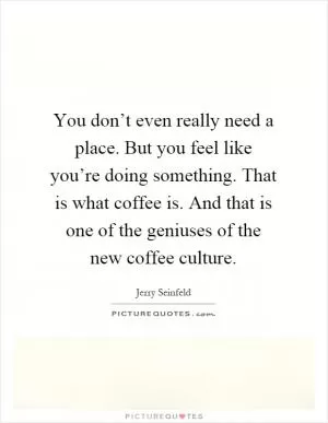 You don’t even really need a place. But you feel like you’re doing something. That is what coffee is. And that is one of the geniuses of the new coffee culture Picture Quote #1