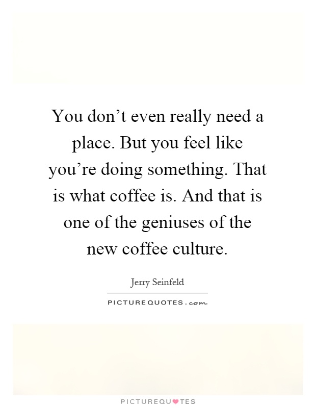 You don't even really need a place. But you feel like you're doing something. That is what coffee is. And that is one of the geniuses of the new coffee culture Picture Quote #1