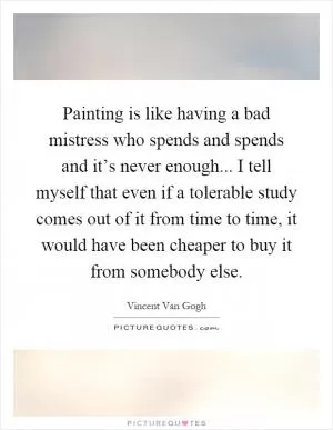 Painting is like having a bad mistress who spends and spends and it’s never enough... I tell myself that even if a tolerable study comes out of it from time to time, it would have been cheaper to buy it from somebody else Picture Quote #1
