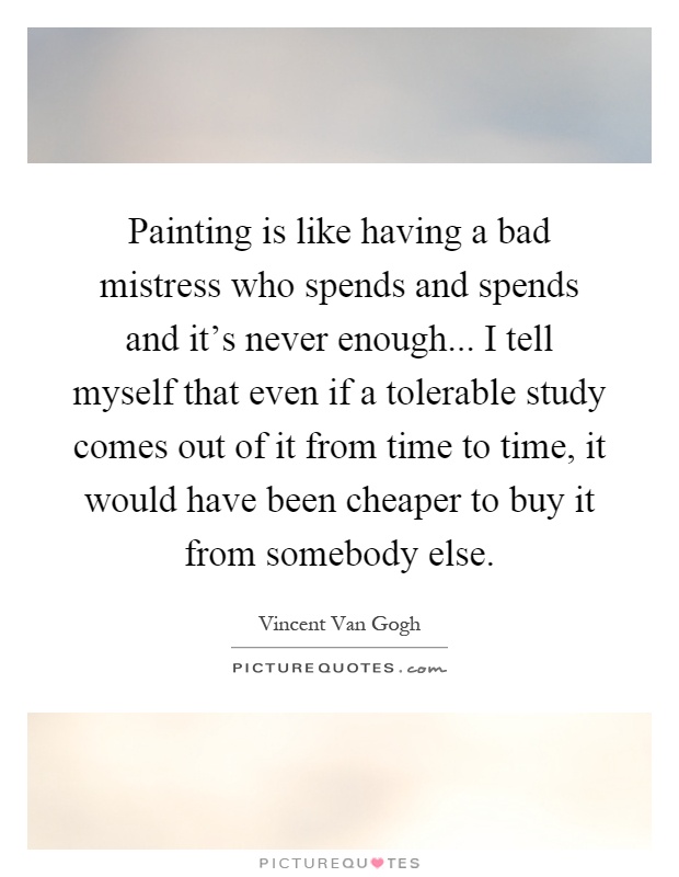 Painting is like having a bad mistress who spends and spends and it's never enough... I tell myself that even if a tolerable study comes out of it from time to time, it would have been cheaper to buy it from somebody else Picture Quote #1
