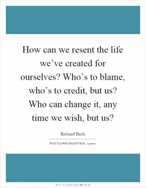 How can we resent the life we’ve created for ourselves? Who’s to blame, who’s to credit, but us? Who can change it, any time we wish, but us? Picture Quote #1