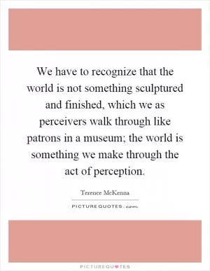 We have to recognize that the world is not something sculptured and finished, which we as perceivers walk through like patrons in a museum; the world is something we make through the act of perception Picture Quote #1