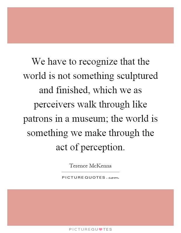 We have to recognize that the world is not something sculptured and finished, which we as perceivers walk through like patrons in a museum; the world is something we make through the act of perception Picture Quote #1