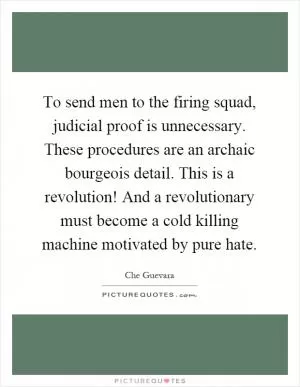 To send men to the firing squad, judicial proof is unnecessary. These procedures are an archaic bourgeois detail. This is a revolution! And a revolutionary must become a cold killing machine motivated by pure hate Picture Quote #1