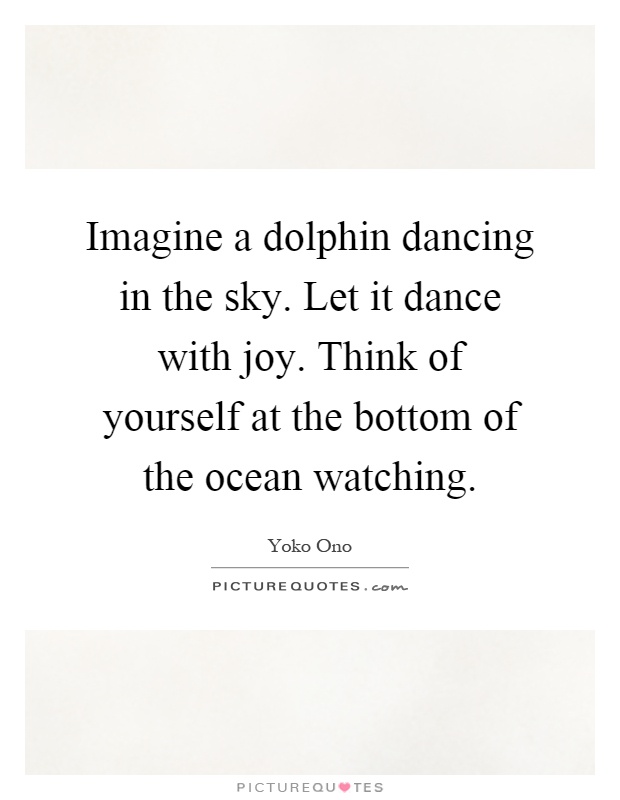 Imagine a dolphin dancing in the sky. Let it dance with joy. Think of yourself at the bottom of the ocean watching Picture Quote #1