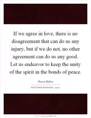 If we agree in love, there is no disagreement that can do us any injury, but if we do not, no other agreement can do us any good. Let us endeavor to keep the unity of the spirit in the bonds of peace Picture Quote #1