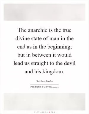 The anarchic is the true divine state of man in the end as in the beginning; but in between it would lead us straight to the devil and his kingdom Picture Quote #1