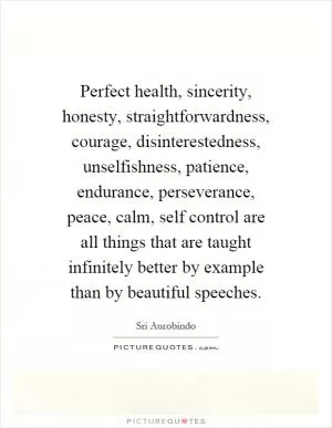 Perfect health, sincerity, honesty, straightforwardness, courage, disinterestedness, unselfishness, patience, endurance, perseverance, peace, calm, self control are all things that are taught infinitely better by example than by beautiful speeches Picture Quote #1