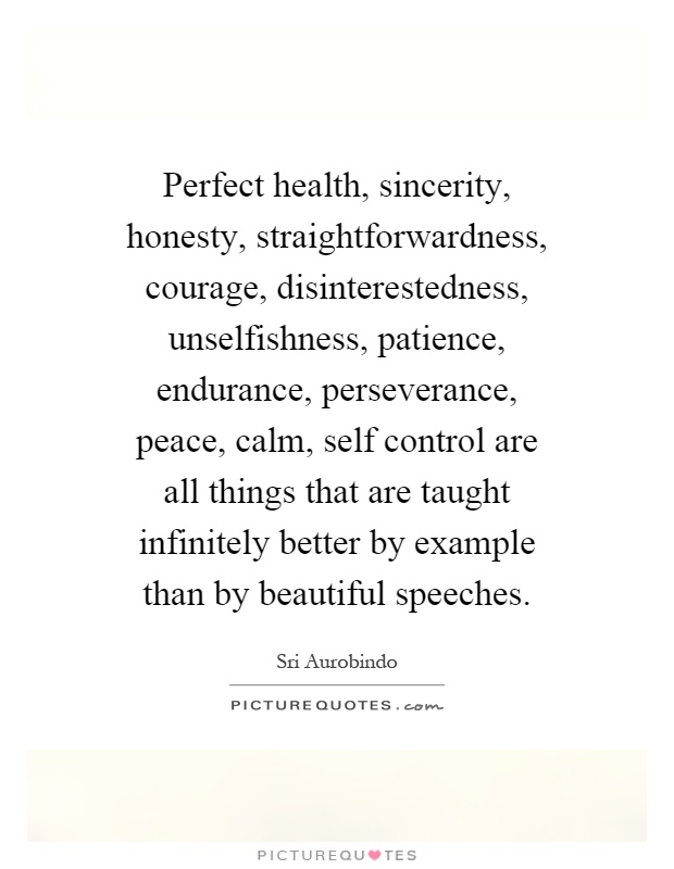 Perfect health, sincerity, honesty, straightforwardness, courage, disinterestedness, unselfishness, patience, endurance, perseverance, peace, calm, self control are all things that are taught infinitely better by example than by beautiful speeches Picture Quote #1