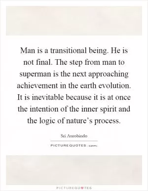 Man is a transitional being. He is not final. The step from man to superman is the next approaching achievement in the earth evolution. It is inevitable because it is at once the intention of the inner spirit and the logic of nature’s process Picture Quote #1