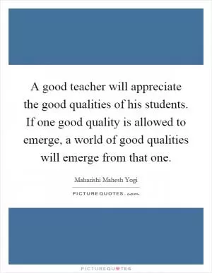 A good teacher will appreciate the good qualities of his students. If one good quality is allowed to emerge, a world of good qualities will emerge from that one Picture Quote #1