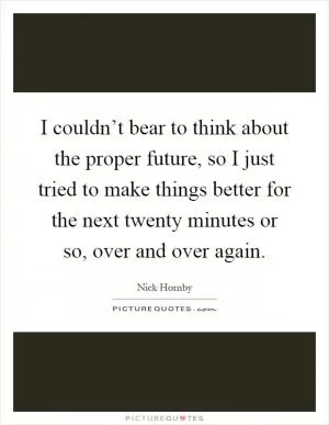 I couldn’t bear to think about the proper future, so I just tried to make things better for the next twenty minutes or so, over and over again Picture Quote #1