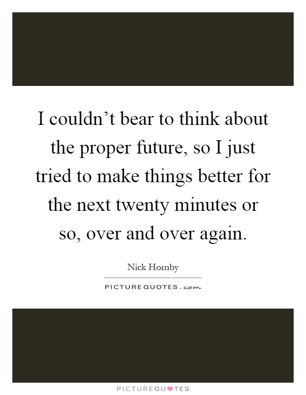 I couldn't bear to think about the proper future, so I just tried to make things better for the next twenty minutes or so, over and over again Picture Quote #1