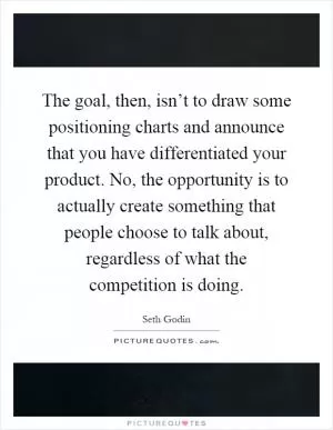 The goal, then, isn’t to draw some positioning charts and announce that you have differentiated your product. No, the opportunity is to actually create something that people choose to talk about, regardless of what the competition is doing Picture Quote #1