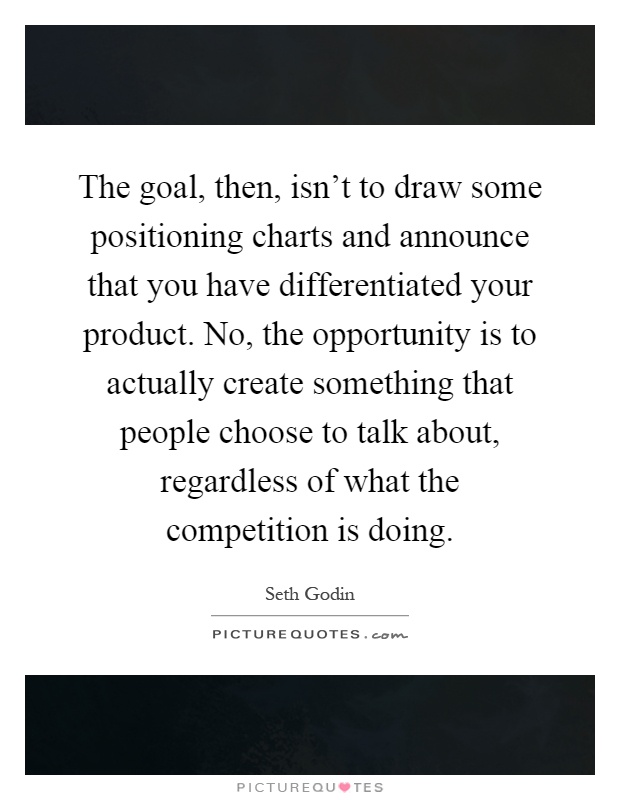 The goal, then, isn't to draw some positioning charts and announce that you have differentiated your product. No, the opportunity is to actually create something that people choose to talk about, regardless of what the competition is doing Picture Quote #1