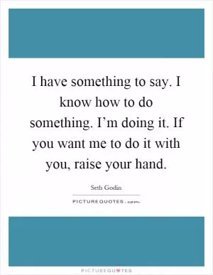 I have something to say. I know how to do something. I’m doing it. If you want me to do it with you, raise your hand Picture Quote #1