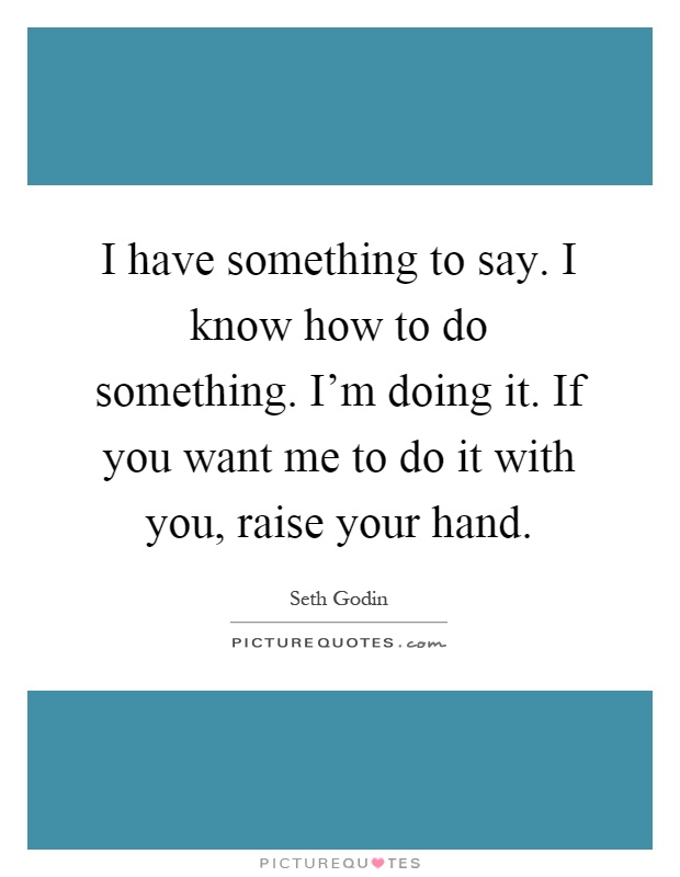 I have something to say. I know how to do something. I'm doing it. If you want me to do it with you, raise your hand Picture Quote #1