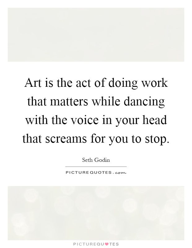 Art is the act of doing work that matters while dancing with the voice in your head that screams for you to stop Picture Quote #1