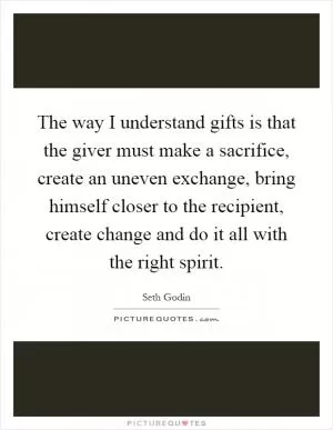 The way I understand gifts is that the giver must make a sacrifice, create an uneven exchange, bring himself closer to the recipient, create change and do it all with the right spirit Picture Quote #1