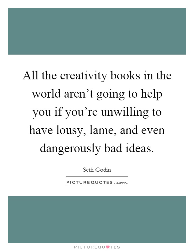 All the creativity books in the world aren't going to help you if you're unwilling to have lousy, lame, and even dangerously bad ideas Picture Quote #1