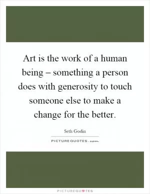 Art is the work of a human being – something a person does with generosity to touch someone else to make a change for the better Picture Quote #1