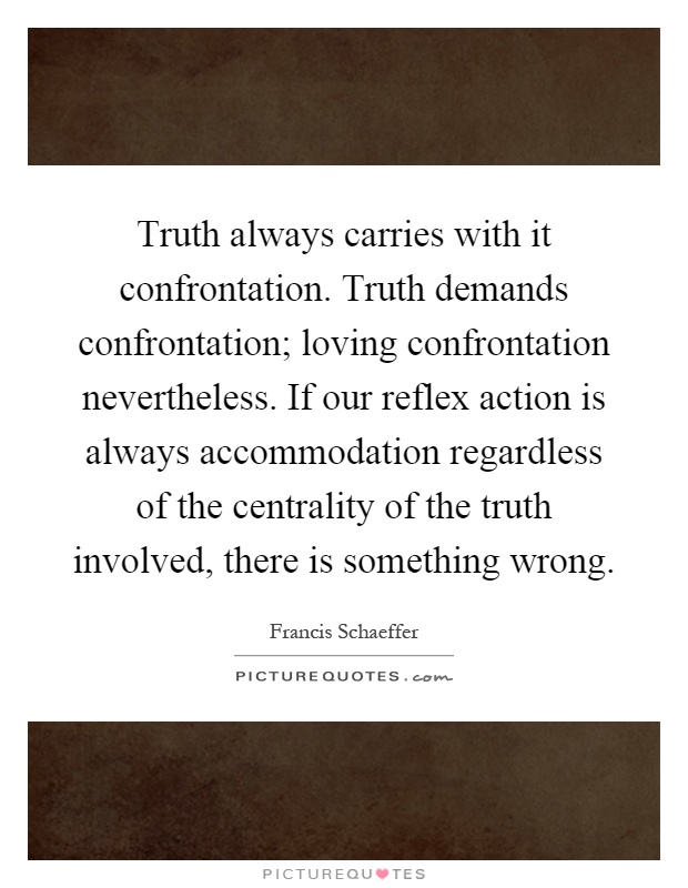 Truth always carries with it confrontation. Truth demands confrontation; loving confrontation nevertheless. If our reflex action is always accommodation regardless of the centrality of the truth involved, there is something wrong Picture Quote #1