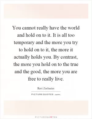 You cannot really have the world and hold on to it. It is all too temporary and the more you try to hold on to it, the more it actually holds you. By contrast, the more you hold on to the true and the good, the more you are free to really live Picture Quote #1