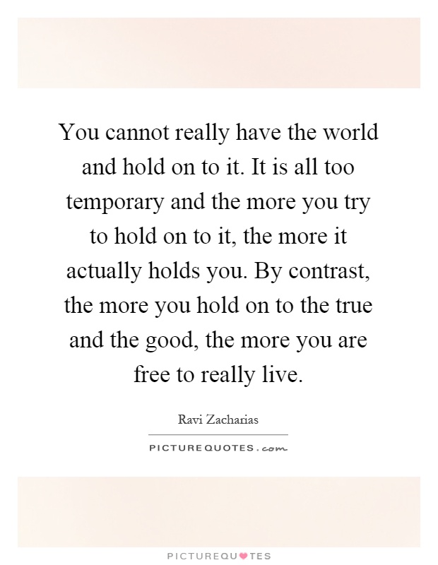 You cannot really have the world and hold on to it. It is all too temporary and the more you try to hold on to it, the more it actually holds you. By contrast, the more you hold on to the true and the good, the more you are free to really live Picture Quote #1