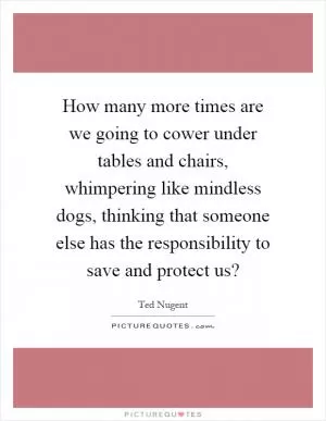 How many more times are we going to cower under tables and chairs, whimpering like mindless dogs, thinking that someone else has the responsibility to save and protect us? Picture Quote #1