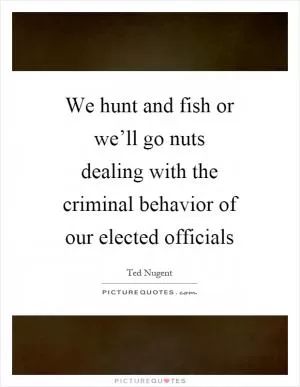 We hunt and fish or we’ll go nuts dealing with the criminal behavior of our elected officials Picture Quote #1