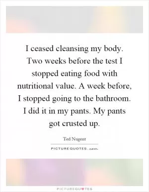 I ceased cleansing my body. Two weeks before the test I stopped eating food with nutritional value. A week before, I stopped going to the bathroom. I did it in my pants. My pants got crusted up Picture Quote #1