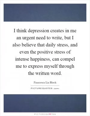 I think depression creates in me an urgent need to write, but I also believe that daily stress, and even the positive stress of intense happiness, can compel me to express myself through the written word Picture Quote #1