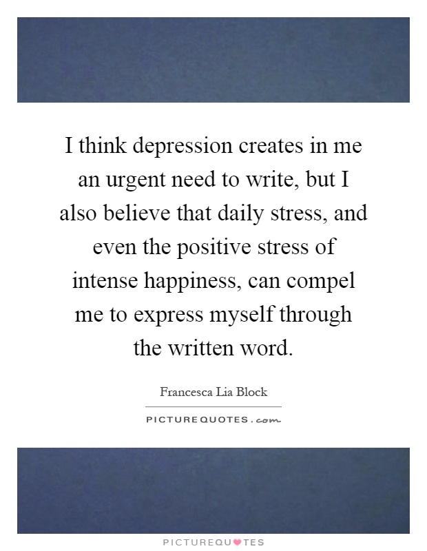 I think depression creates in me an urgent need to write, but I also believe that daily stress, and even the positive stress of intense happiness, can compel me to express myself through the written word Picture Quote #1