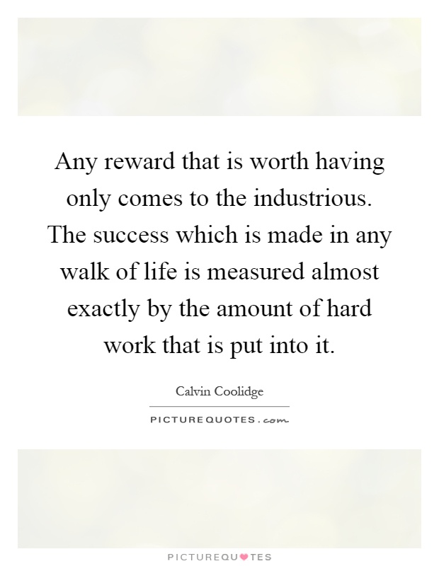 Any reward that is worth having only comes to the industrious. The success which is made in any walk of life is measured almost exactly by the amount of hard work that is put into it Picture Quote #1