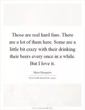 Those are real hard fans. There are a lot of them here. Some are a little bit crazy with their drinking their beers every once in a while. But I love it Picture Quote #1