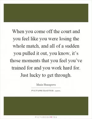 When you come off the court and you feel like you were losing the whole match, and all of a sudden you pulled it out, you know, it’s those moments that you feel you’ve trained for and you work hard for. Just lucky to get through Picture Quote #1