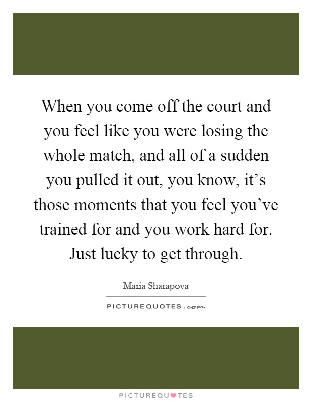 When you come off the court and you feel like you were losing the whole match, and all of a sudden you pulled it out, you know, it's those moments that you feel you've trained for and you work hard for. Just lucky to get through Picture Quote #1